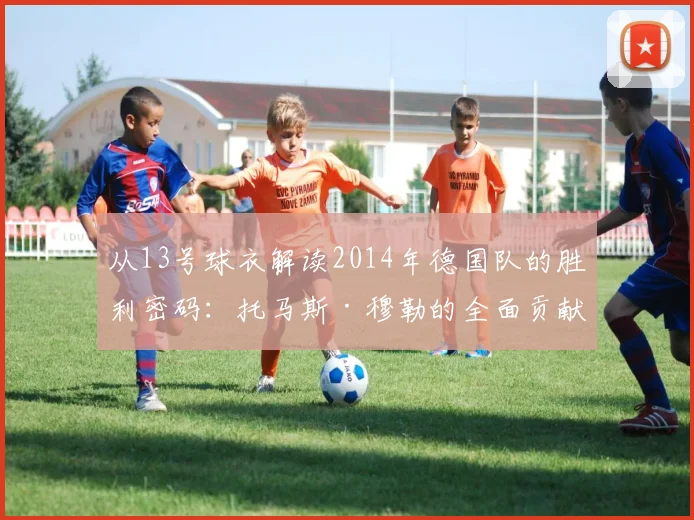 从13号球衣解读2014年德国队的胜利密码：托马斯·穆勒的全面贡献
