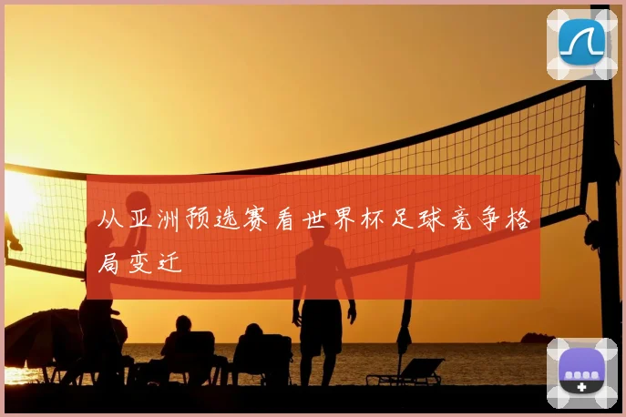 从亚洲预选赛看世界杯足球竞争格局变迁