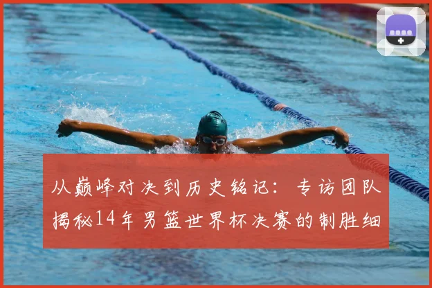 从巅峰对决到历史铭记：专访团队揭秘14年男篮世界杯决赛的制胜细节