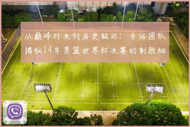 从巅峰对决到历史铭记：专访团队揭秘14年男篮世界杯决赛的制胜细节