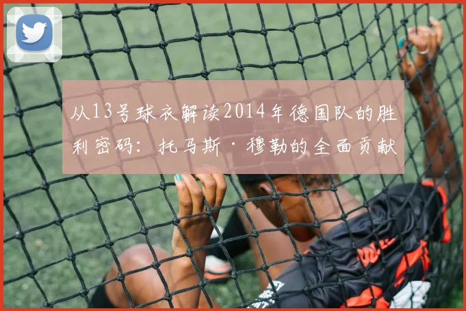 从13号球衣解读2014年德国队的胜利密码：托马斯·穆勒的全面贡献