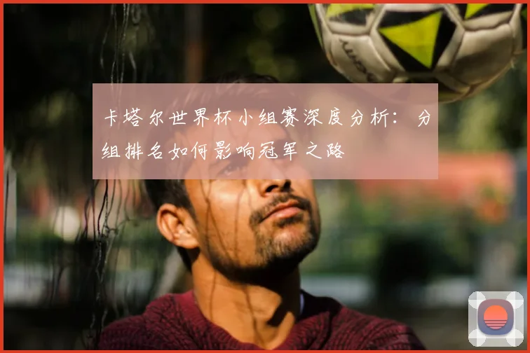 卡塔尔世界杯小组赛深度分析：分组排名如何影响冠军之路