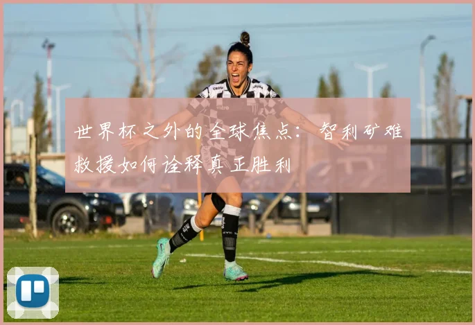 世界杯之外的全球焦点：智利矿难救援如何诠释真正胜利