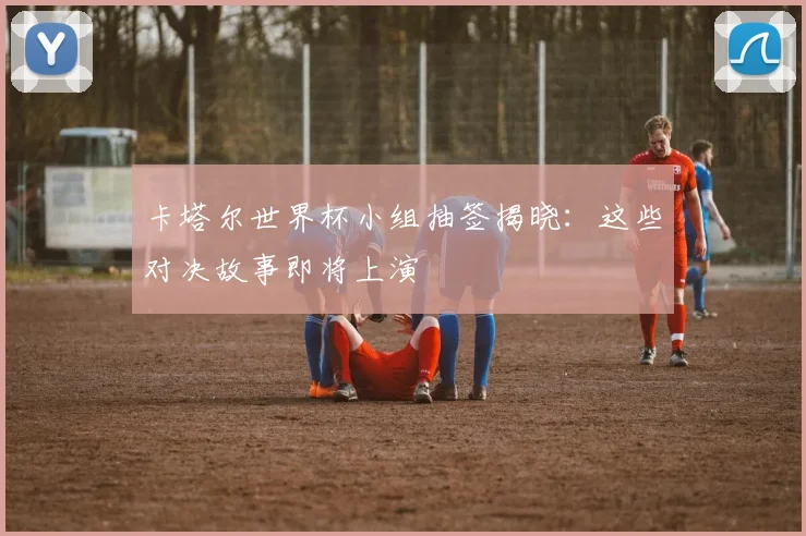 卡塔尔世界杯小组抽签揭晓：这些对决故事即将上演