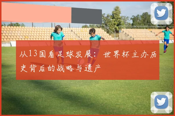从13国看足球发展：世界杯主办历史背后的战略与遗产