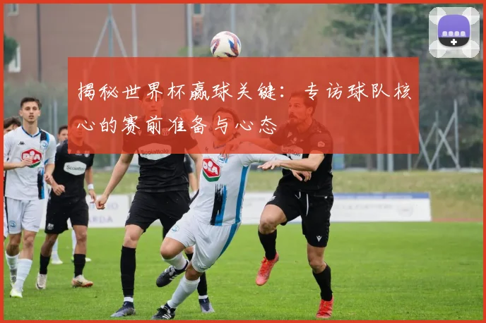 揭秘世界杯赢球关键：专访球队核心的赛前准备与心态