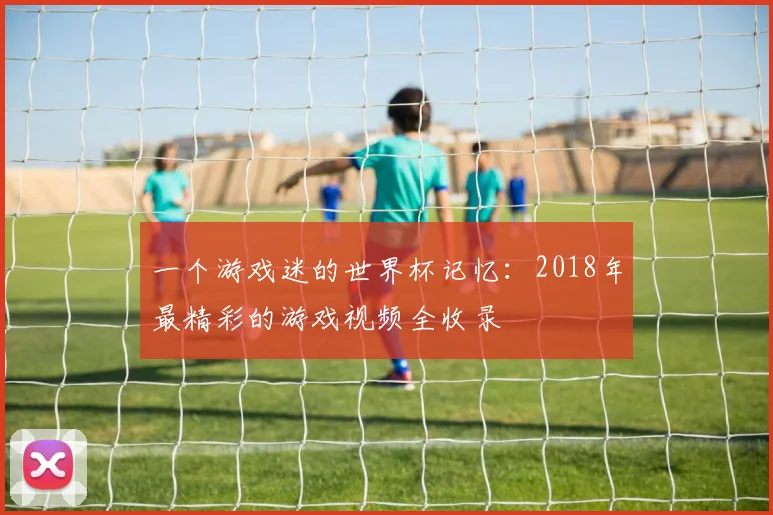 一个游戏迷的世界杯记忆：2018年最精彩的游戏视频全收录