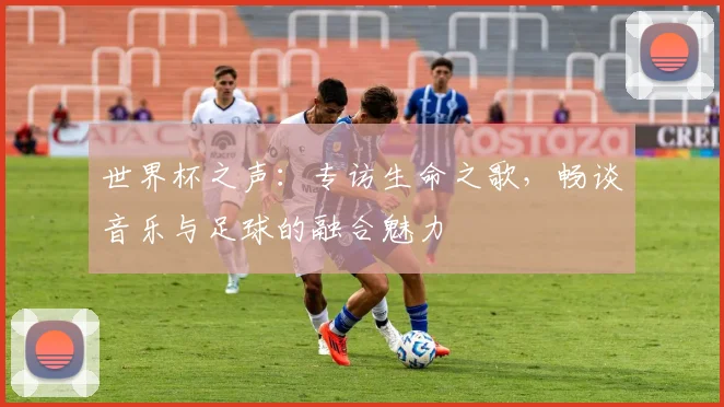 世界杯之声：专访生命之歌，畅谈音乐与足球的融合魅力
